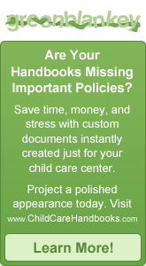 Are Your Handbooks Missing Important Policies? Save time, money, and stress with custom documents instantly created just for your child care center. Project a polished appearance today. Visit www.ChildCareHandbooks.com